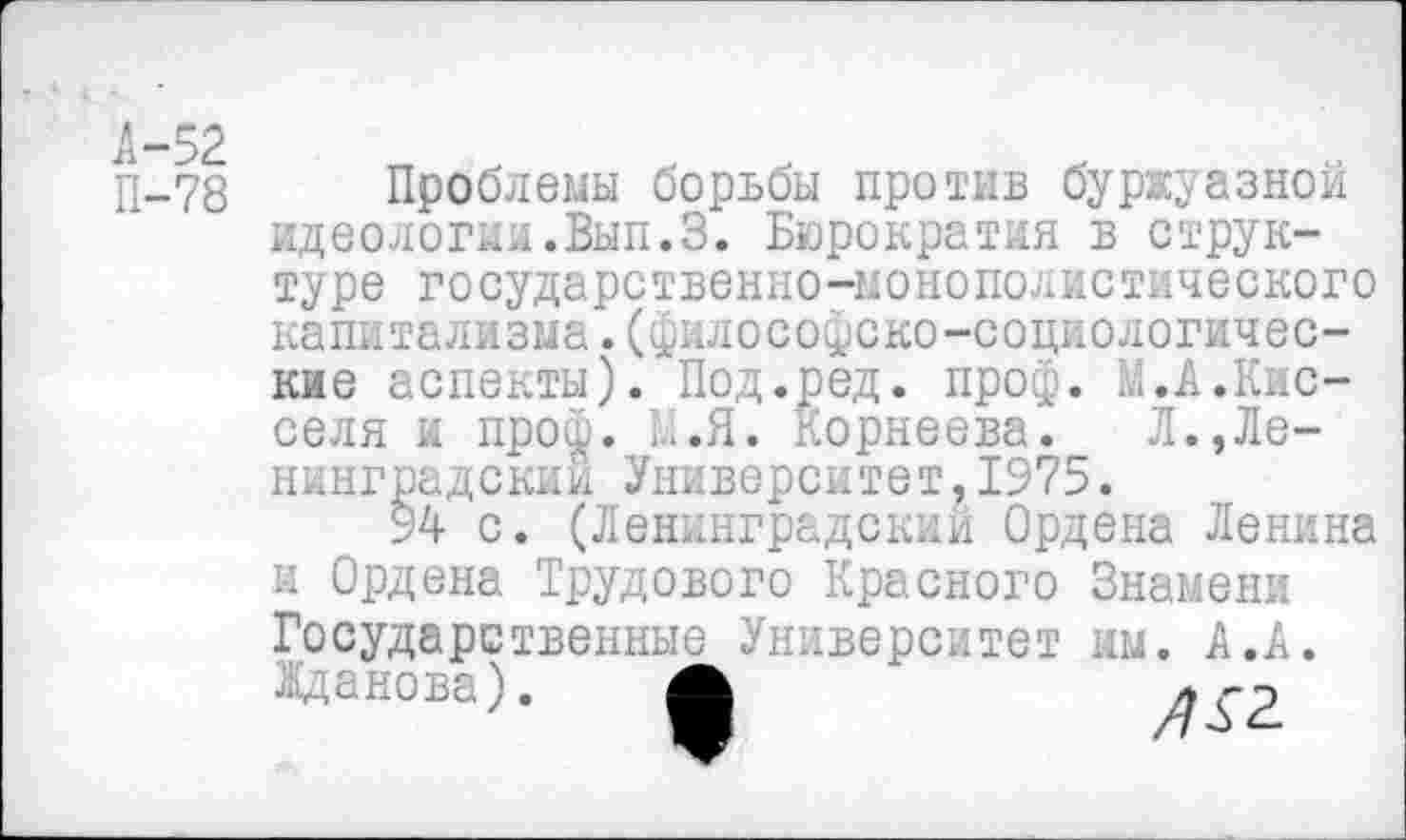 ﻿П-78 Проблемы борьбы против буржуазной идеологии.Вып.З. Бюрократия в структуре государственно-монополистического капитализма.(философско-социологические аспекты). Под.^ед. проф. М.А.Кис-селя и проф. I..Я. Корнеева. Л.Ленинградский Университет,1975.
94 с. (Ленинградский Ордена Ленина и Ордена Трудового Красного Знамени Государственные Университет им. А .А. Жданова). Л	л гр